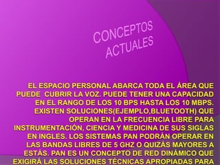 CONCEPTOS ACTUALESEL ESPACIO PERSONAL ABARCA TODA EL ÁREA QUE PUEDE  CUBRIR LA VOZ. PUEDE TENER UNA CAPACIDAD EN EL RANGO DE LOS 10 BPS HASTA LOS 10 MBPS. EXISTEN SOLUCIONES(EJEMPLO,BLUETOOTH) QUE OPERAN EN LA FRECUENCIA LIBRE PARA INSTRUMENTACIÓN, CIENCIA Y MEDICINA DE SUS SIGLAS EN INGLES. LOS SISTEMAS PAN PODRÁN OPERAR EN LAS BANDAS LIBRES DE 5 GHZ O QUIZÁS MAYORES A ESTÁS. PAN ES UN CONCEPTO DE RED DINÁMICO QUE EXIGIRÁ LAS SOLUCIONES TÉCNICAS APROPIADAS PARA ESTA ARQUITECTURA. 