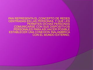 PAN REPRESENTA EL CONCEPTO DE REDES CENTRADAS EN LAS PERSONAS, Y QUE LES PERMITEN DICHAS PERSONAS COMUNICARSE CON SUS DISPOSITIVOS PERSONALES PARA ASÍ HACER POSIBLE ESTABLECER UNA CONEXIÓN INALÁMBRICA CON EL MUNDO EXTERNO.