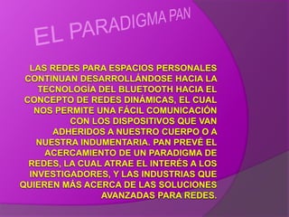 EL PARADIGMA PANLAS REDES PARA ESPACIOS PERSONALES CONTINUAN DESARROLLÁNDOSE HACIA LA TECNOLOGÍA DEL BLUETOOTH HACIA EL CONCEPTO DE REDES DINÁMICAS, EL CUAL NOS PERMITE UNA FÁCIL COMUNICACIÓN CON LOS DISPOSITIVOS QUE VAN ADHERIDOS A NUESTRO CUERPO O A NUESTRA INDUMENTARIA. PAN PREVÉ EL ACERCAMIENTO DE UN PARADIGMA DE REDES, LA CUAL ATRAE EL INTERÉS A LOS INVESTIGADORES, Y LAS INDUSTRIAS QUE QUIEREN MÁS ACERCA DE LAS SOLUCIONES AVANZADAS PARA REDES.