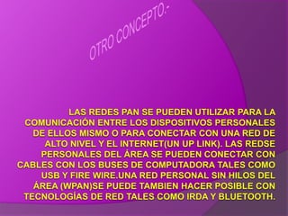 OTRO CONCEPTO.-LAS REDES PAN SE PUEDEN UTILIZAR PARA LA COMUNICACIÓN ENTRE LOS DISPOSITIVOS PERSONALES DE ELLOS MISMO O PARA CONECTAR CON UNA RED DE ALTO NIVEL Y EL INTERNET(UN UP LINK). LAS REDSE PERSONALES DEL ÁREA SE PUEDEN CONECTAR CON CABLES CON LOS BUSES DE COMPUTADORA TALES COMO USB Y FIRE WIRE.UNA RED PERSONAL SIN HILOS DEL ÁREA (WPAN)SE PUEDE TAMBIEN HACER POSIBLE CON TECNOLOGÍAS DE RED TALES COMO IRDA Y BLUETOOTH.