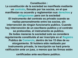 Constitución :
La constitución de la sociedad se manifiesta mediante 
un contrato, firmado por los socios, en el que 
manifiestan su acuerdo y reglamentan sus derechos y 
obligaciones para con la sociedad
El instrumento del contrato es privado cuando se 
realiza personalmente entre los socios, sin 
intervención de ningún funcionario publico. Cuando 
hay intervención de un escribano publico y el contrato 
se protocoliza, el instrumento es publico. 
De todas maneras la sociedad solo se considera 
regularmente constituida al ser inscripta en el Registro 
Publico de Comercio, dentro de los 15 días de su 
otorgamiento. Si hubiera sido realizado por 
instrumento privado, la inscripción se hará previa 
ratificación ante un juez, a menos que las firmas estén 
certificadas ante escribano publico.
 