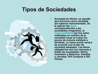 Tipos de Sociedades
• Sociedad de Hecho: es aquella
que funciona como sociedad
sin haberse instrumentado. Se
le aplican las leyes
correspondientes a las
sociedades irregulares, la
responsabilidad por los actos
realizados en nombre de la
sociedad recae en todos los
socios de manera solidaria e
ilimitada. La razón social variara
de acuerdo con el tipo de
sociedad adoptado. Los libros
obligatorios son los comunes a
todas las sociedades: Diario,
Inventario y Balances, Sueldos
y Jornales, IVA Compras e IVA
Ventas.
 