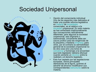 Sociedad Unipersonal Opción del comerciante individual Uno de los aspectos más delicados al tratar una posible reforma legislativa en  materia  de  sociedades  comerciales, es el relativo a la  sociedad  unipersonal. En esta materia se han enfrentado tradicionalmente dos concepciones radicalmente diferentes: para algunos la sociedad unipersonal, sea originaria o sobrevenida, únicamente debe ser cauce jurídico para las exigencias de la pequeña y mediana  empresa ; para otros, por el contrario la admisibilidad general de la sociedad unipersonal no es otra cosa sino una toma de  conciencia  y homenaje a la sinceridad que todo legislador debiera efectuar cuando advierte un  divorcio  entre la realidad y el derecho legislado.  Esto fue captado por las legislaciones europeas, otrora principales detractoras de la figura, quienes al advertir tal divorcio modificaron sus correspondientes  estructuras  sobre la materia. 
