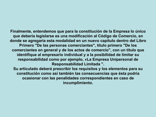 Finalmente, entendemos que para la constitución de la Empresa lo único que debería legislarse es una modificación al Código de Comercio, en donde se agregaría esta modalidad en un nuevo capítulo dentro del Libro Primero "De las personas comerciantes", título primero "De los comerciantes en general y de los actos de comercio", con un título que identifique al empresario individual y a la posibilidad de limitar su responsabilidad como por ejemplo, «La Empresa Unipersonal de Responsabilidad Limitada ". Su articulado deberá prescribir los requisitos y los elementos para su constitución como así también las consecuencias que ésta podría ocasionar con las penalidades correspondientes en caso de incumplimiento. 