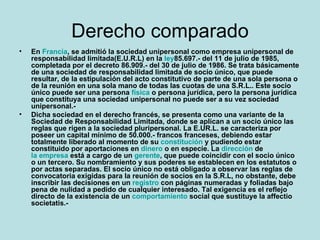 Derecho comparado En Francia, se admitió la sociedad unipersonal como empresa unipersonal de responsabilidad limitada (E.U.R.L) en la ley 85.697.- del 11 de julio de 1985, completada por el decreto 86.909.- del 30 de julio de 1986. Se trata básicamente de una sociedad de responsabilidad limitada de socio único, que puede resultar, de la estipulación del acto constitutivo de parte de una sola persona o de la reunión en una sola mano de todas las cuotas de una S.R.L.. Este socio único puede ser una persona física o persona jurídica, pero la persona jurídica que constituya una sociedad unipersonal no puede ser a su vez sociedad unipersonal.- Dicha sociedad en el derecho francés, se presenta como una variante de la Sociedad de Responsabilidad Limitada, donde se aplican a un socio único las reglas que rigen a la sociedad pluripersonal. La E.UR.L. se caracteriza por poseer un capital mínimo de 50.000.- francos franceses, debiendo estar totalmente liberado al momento de su constitución y pudiendo estar constituido por aportaciones en dinero o en especie. La dirección de la empresa está a cargo de un gerente, que puede coincidir con el socio único o un tercero. Su nombramiento y sus poderes se establecen en los estatutos o por actas separadas. El socio único no está obligado a observar las reglas de convocatoria exigidas para la reunión de socios en la S.R.L, no obstante, debe inscribir las decisiones en un registro con páginas numeradas y foliadas bajo pena de nulidad a pedido de cualquier interesado. Tal exigencia es el reflejo directo de la existencia de un comportamiento social que sustituye la affectio societatis.- 