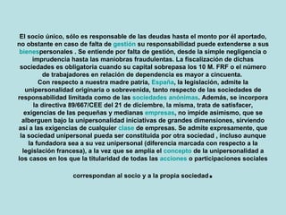 El socio único, sólo es responsable de las deudas hasta el monto por él aportado, no obstante en caso de falta de gestión su responsabilidad puede extenderse a sus bienes personales . Se entiende por falta de gestión, desde la simple negligencia o imprudencia hasta las maniobras fraudulentas. La fiscalización de dichas sociedades es obligatoria cuando su capital sobrepasa los 10 M. FRF o el número de trabajadores en relación de dependencia es mayor a cincuenta.  Con respecto a nuestra madre patria, España, la legislación, admite la unipersonalidad originaria o sobrevenida, tanto respecto de las sociedades de responsabilidad limitada como de las sociedades anónimas. Además, se incorpora la directiva 89/667/CEE del 21 de diciembre, la misma, trata de satisfacer, exigencias de las pequeñas y medianas empresas, no impide asimismo, que se alberguen bajo la unipersonalidad iniciativas de grandes dimensiones, sirviendo así a las exigencias de cualquier clase de empresas. Se admite expresamente, que la sociedad unipersonal pueda ser constituida por otra sociedad , incluso aunque la fundadora sea a su vez unipersonal (diferencia marcada con respecto a la legislación francesa), a la vez que se amplía el concepto de la unipersonalidad a los casos en los que la titularidad de todas las acciones o participaciones sociales correspondan al socio y a la propia sociedad . 