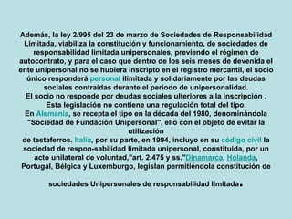 Además, la ley 2/995 del 23 de marzo de Sociedades de Responsabilidad Limitada, viabiliza la constitución y funcionamiento, de sociedades de responsabilidad limitada unipersonales, previendo el régimen de auto contrato, y para el caso que dentro de los seis meses de devenida el ente unipersonal no se hubiera inscripto en el registro mercantil, el socio único responderá personal ilimitada y solidariamente por las deudas sociales contraídas durante el período de unipersonalidad. El socio no responde por deudas sociales ulteriores a la inscripción . Esta legislación no contiene una regulación total del tipo. En Alemania, se recepta el tipo en la década del 1980, denominándola "Sociedad de Fundación Unipersonal", ello con el objeto de evitar la utilización de testaferros. Italia, por su parte, en 1994, incluyo en su código civil la sociedad de responsabilidad limitada unipersonal, constituida, por un acto unilateral de voluntad,"art. 2.475 y ss." Dinamarca ,  Holanda , Portugal, Bélgica y Luxemburgo, legislan permitiéndola constitución de sociedades Unipersonales de responsabilidad limitada . 