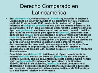 Derecho Comparado en Latinoamerica En Latinoamérica, encontramos a Colombia que admite la Empresa Unipersonal, en la Ley Nº 222 del 21 de diciembre de 1995, vigente a partir del 21 de junio de 1996, mediante la cual se introdujeron reformas al código de comercio de ese país, en materia societaria. En sus artículos 71 a 81, crea la empresa unipersonal y la define como un tipo de organización mediante la cual una persona, natural o jurídica, que reúna las condiciones para ejercer el comercio, puede destinar parte de sus activos para la realización de una o varias actividades de carácter mercantil. La empresa unipersonal, una vez inscripta en el registro de comercio, se constituye en una persona jurídica distinta de su propietario. La empresa unipersonal debe crearse mediante documento escrito, en el cual debe consignarse la denominación o razón social de la empresa seguida de la expresión empresa unipersonal o de su sigla E.U., so pena de que el empresario responda ilimitadamente. Es notable que el desarrollo jurídico en el tópico de referencia en nuestro mercado comun del cono sur (Mercosur), dista de seguir el ejemplo europeo, con las desventajas que esto acarrea. Como hemos visto, la Comunidad Económica Europea, atento a la directiva  89/667/CEE del 21 de diciembre, estructura a nivel comunitario la constitución de las sociedades unipersonales, lo que no ocurre con los países de Latinoamérica, salvo el caso particular de Colombia, al cual nos hemos referido anteriormente.   