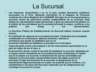 La Sucursal Las empresas, domiciliadas o no en el país, pueden libremente establecer sucursales en el Perú, debiendo inscribirlas en el Registro de Personas Jurídicas de la Zona Registral de la SUNARP del lugar de su funcionamiento.La sucursal carece de personería jurídica independiente de su principal. Está dotada de representación legal permanente y goza de autonomía de gestión en el ámbito de las actividades que la sociedad principal le asigna, conforme a los poderes que otorga a sus representantes. La Escritura Pública de Establecimiento de Sucursal deberá contener cuando menos:  El certificado de vigencia de la sociedad principal. Tratándose de sociedades constituidas en el extranjero, deberán presentar, además la constancia que donde se establezca que no se encuentra impedida de establecer sucursales en el extranjero  Copia del pacto social y del estatuto o de los instrumentos equivalentes en el país de origen de ser el caso; y,  El documento donde conste el acuerdo de establecer la sucursal, adoptado por el órgano social competente de la sociedad principal, indicándose el capital que se le asigna a la sucursal; la declaración de que las actividades que realizará la sucursal están comprendidas dentro del objeto social de la principal; el lugar del domicilio de la sucursal; la designación de un representante legal permanente en el país; los poderes que le confiere; y su sometimiento a las leyes del Perú para responder por las obligaciones que contraiga la sucursal en el país. 