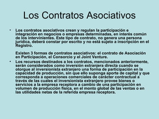 Los Contratos Asociativos Los contratos asociativos crean y regulan la participación e integración en negocios o empresas determinadas, en interés común de los intervinientes. Este tipo de contrato, no genera una persona jurídica, deberá constar por escrito y no está sujeto a inscripción en el Registro. Existen 3 formas de contratos asociativos: el contrato de Asociación en Participación, el Consorcio y el Joint Venture.  Los recursos destinados a los contratos, mencionados anteriormente, serán considerados como inversión extranjera directa cuando se otorgue al inversionista extranjero una forma de participación en la capacidad de producción, sin que ello suponga aporte de capital y que corresponda a operaciones comerciales de carácter contractual a través de las cuales el inversionista extranjero provee bienes o servicios a la empresa receptora a cambio de una participación en volumen de producción física, en el monto global de las ventas o en las utilidades netas de la referida empresa receptora.   