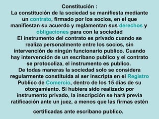 Constitución: La constitución de la sociedad se manifiesta mediante un contrato, firmado por los socios, en el que manifiestan su acuerdo y reglamentan sus derechos y obligaciones para con la sociedad El instrumento del contrato es privado cuando se realiza personalmente entre los socios, sin intervención de ningún funcionario publico. Cuando hay intervención de un escribano publico y el contrato se protocoliza, el instrumento es publico.  De todas maneras la sociedad solo se considera regularmente constituida al ser inscripta en el Registro Publico de Comercio, dentro de los 15 días de su otorgamiento. Si hubiera sido realizado por instrumento privado, la inscripción se hará previa ratificación ante un juez, a menos que las firmas estén certificadas ante escribano publico.   