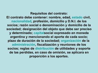 Requisitos del contrato: El contrato debe contener: nombre, edad, estado civil, nacionalidad, profesión, domicilio y D.N.I. de los socios; razón social o denominación y domicilio de la sociedad; designación del objeto que debe ser preciso y determinado; capital social expresado en moneda argentina y mencionando el aporte de cada socio; plazo de duración de la sociedad; organización de la administración, fiscalización y reuniones de los socios; reglas de distribucion de utilidades y soporte de las perdidas, en caso de omisión, se aplicara en proporción a los aportes. 