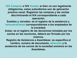 IVA Compras e IVA Ventas: si bien no son legalmente obligatorios, estos subsidiarios son de aplicación practica usual. Registran las compras y las ventas discriminando el IVA correspondiente a cada operación. Sueldos y Jornales: es el registro de la asistencia y remuneraciones correspondientes a los empleados de la sociedad. Actas: es el registro de las decisiones tomadas por los socios en las reuniones, deberá ser firmado por los mismos. Registro de Asistencia a Asambleas: se especifica el nombre, numero de documento, dirección y la asistencia de los socios de la sociedad anónima en las Asambleas. 