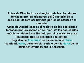 Actas de Directorio: es el registro de las decisiones tomadas por los miembros del Directorio de la sociedad, deberá ser firmado por los asistentes a la reunión. Actas de Asambleas: es el registro de las decisiones tomadas por los socios en reunión, de las sociedades anónimas, deberá ser firmado por el presidente y por los socios que se designen a tal efecto. Registro de Acciones: se especifican la clase, cantidad, valor, pertenencia, serie y demás datos de las acciones emitidas por la sociedad.   