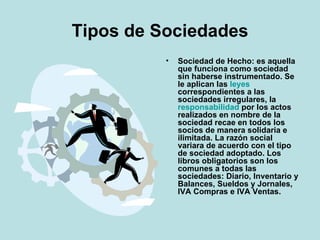 Tipos de Sociedades Sociedad de Hecho: es aquella que funciona como sociedad sin haberse instrumentado. Se le aplican las leyes correspondientes a las sociedades irregulares, la responsabilidad por los actos realizados en nombre de la sociedad recae en todos los socios de manera solidaria e ilimitada. La razón social variara de acuerdo con el tipo de sociedad adoptado. Los libros obligatorios son los comunes a todas las sociedades: Diario, Inventario y Balances, Sueldos y Jornales, IVA Compras e IVA Ventas.  