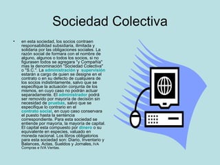 Sociedad Colectiva en esta sociedad, los socios contraen responsabilidad subsidiaria, ilimitada y solidaria por las obligaciones sociales. La razón social de formara con el nombre de alguno, algunos o todos los socios, si no figurasen todos se agregara "y Compañía" mas la denominación "Sociedad Colectiva" o "S.C.". El administrador podrá ser removido por mayoría de decisión sin necesidad de pruebas, salvo que se especifique lo contrario en el contrato social, en cuyo caso conservara el puesto hasta la sentencia correspondiente. Para esta sociedad se entiende por mayoría, la mayoría de capital. El capital esta compuesto por dinero o su equivalente en especies, valuado en moneda nacional. Los libros obligatorios para esta sociedad son: Diario, Inventario y Balances, Actas, Sueldos y Jornales, IVA Compras e IVA Ventas . 