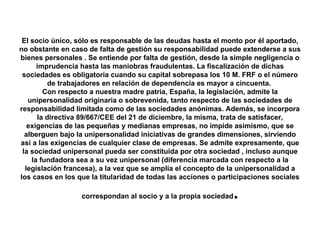El socio único, sólo es responsable de las deudas hasta el monto por él aportado, no obstante en caso de falta de gestión su responsabilidad puede extenderse a sus bienes personales . Se entiende por falta de gestión, desde la simple negligencia o imprudencia hasta las maniobras fraudulentas. La fiscalización de dichas sociedades es obligatoria cuando su capital sobrepasa los 10 M. FRF o el número de trabajadores en relación de dependencia es mayor a cincuenta.  Con respecto a nuestra madre patria, España, la legislación, admite la unipersonalidad originaria o sobrevenida, tanto respecto de las sociedades de responsabilidad limitada como de las sociedades anónimas. Además, se incorpora la directiva 89/667/CEE del 21 de diciembre, la misma, trata de satisfacer, exigencias de las pequeñas y medianas empresas, no impide asimismo, que se alberguen bajo la unipersonalidad iniciativas de grandes dimensiones, sirviendo así a las exigencias de cualquier clase de empresas. Se admite expresamente, que la sociedad unipersonal pueda ser constituida por otra sociedad , incluso aunque la fundadora sea a su vez unipersonal (diferencia marcada con respecto a la legislación francesa), a la vez que se amplía el concepto de la unipersonalidad a los casos en los que la titularidad de todas las acciones o participaciones sociales correspondan al socio y a la propia sociedad . 