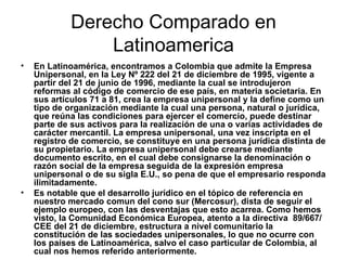 Derecho Comparado en Latinoamerica En Latinoamérica, encontramos a Colombia que admite la Empresa Unipersonal, en la Ley Nº 222 del 21 de diciembre de 1995, vigente a partir del 21 de junio de 1996, mediante la cual se introdujeron reformas al código de comercio de ese país, en materia societaria. En sus artículos 71 a 81, crea la empresa unipersonal y la define como un tipo de organización mediante la cual una persona, natural o jurídica, que reúna las condiciones para ejercer el comercio, puede destinar parte de sus activos para la realización de una o varias actividades de carácter mercantil. La empresa unipersonal, una vez inscripta en el registro de comercio, se constituye en una persona jurídica distinta de su propietario. La empresa unipersonal debe crearse mediante documento escrito, en el cual debe consignarse la denominación o razón social de la empresa seguida de la expresión empresa unipersonal o de su sigla E.U., so pena de que el empresario responda ilimitadamente. Es notable que el desarrollo jurídico en el tópico de referencia en nuestro mercado comun del cono sur (Mercosur), dista de seguir el ejemplo europeo, con las desventajas que esto acarrea. Como hemos visto, la Comunidad Económica Europea, atento a la directiva  89/667/CEE del 21 de diciembre, estructura a nivel comunitario la constitución de las sociedades unipersonales, lo que no ocurre con los países de Latinoamérica, salvo el caso particular de Colombia, al cual nos hemos referido anteriormente.   