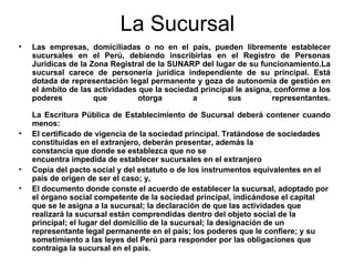 La Sucursal Las empresas, domiciliadas o no en el país, pueden libremente establecer sucursales en el Perú, debiendo inscribirlas en el Registro de Personas Jurídicas de la Zona Registral de la SUNARP del lugar de su funcionamiento.La sucursal carece de personería jurídica independiente de su principal. Está dotada de representación legal permanente y goza de autonomía de gestión en el ámbito de las actividades que la sociedad principal le asigna, conforme a los poderes que otorga a sus representantes. La Escritura Pública de Establecimiento de Sucursal deberá contener cuando menos:  El certificado de vigencia de la sociedad principal. Tratándose de sociedades constituidas en el extranjero, deberán presentar, además la constancia que donde se establezca que no se encuentra impedida de establecer sucursales en el extranjero  Copia del pacto social y del estatuto o de los instrumentos equivalentes en el país de origen de ser el caso; y,  El documento donde conste el acuerdo de establecer la sucursal, adoptado por el órgano social competente de la sociedad principal, indicándose el capital que se le asigna a la sucursal; la declaración de que las actividades que realizará la sucursal están comprendidas dentro del objeto social de la principal; el lugar del domicilio de la sucursal; la designación de un representante legal permanente en el país; los poderes que le confiere; y su sometimiento a las leyes del Perú para responder por las obligaciones que contraiga la sucursal en el país. 