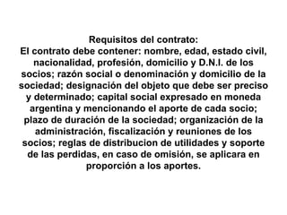 Requisitos del contrato: El contrato debe contener: nombre, edad, estado civil, nacionalidad, profesión, domicilio y D.N.I. de los socios; razón social o denominación y domicilio de la sociedad; designación del objeto que debe ser preciso y determinado; capital social expresado en moneda argentina y mencionando el aporte de cada socio; plazo de duración de la sociedad; organización de la administración, fiscalización y reuniones de los socios; reglas de distribucion de utilidades y soporte de las perdidas, en caso de omisión, se aplicara en proporción a los aportes. 