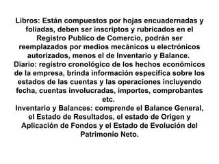 Libros: Están compuestos por hojas encuadernadas y foliadas, deben ser inscriptos y rubricados en el Registro Publico de Comercio, podrán ser reemplazados por medios mecánicos u electrónicos autorizados, menos el de Inventario y Balance.  Diario: registro cronológico de los hechos económicos de la empresa, brinda información especifica sobre los estados de las cuentas y las operaciones incluyendo fecha, cuentas involucradas, importes, comprobantes etc.  Inventario y Balances: comprende el Balance General, el Estado de Resultados, el estado de Origen y Aplicación de Fondos y el Estado de Evolución del Patrimonio Neto. 