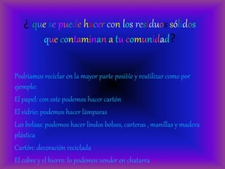 ¿ que se puede hacer con los residuos sólidos
que contaminan a tu comunidad?
Podríamos reciclar en la mayor parte posible y reutilizar como por
ejemplo:
El papel: con este podemos hacer cartón
El vidrio: podemos hacer lámparas
Las bolsas: podemos hacer lindos bolsos, carteras , manillas y madera
plástica
Cartón: decoración reciclada
El cobre y el hierro: lo podemos vender en chatarra
 