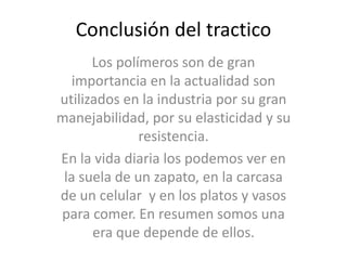 Conclusión del tracticoLos polímeros son de gran importancia en la actualidad son utilizados en la industria por su gran manejabilidad, por su elasticidad y su resistencia.En la vida diaria los podemos ver en la suela de un zapato, en la carcasa de un celular  y en los platos y vasos para comer. En resumen somos una era que depende de ellos.