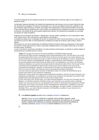 5.   Ritos y Ceremonias:

Un chamán disfrazado de reno preside la iniciación de unos adolescentes. El hechicero agita una vara mágica y un
bastón de mando,

Los llamados 'bastones perforados' han recibido las interpretaciones más diversas y tal vez no sean símbolo de rango,
sino propulsores de azagayas. El hechicero enmascarado es un recurso para explicar las pinturas o grabados en los
que se hibridan rasgos humanos y animales, pero existen otras explicaciones. El texto aduce la similitud con los ritos
en las modernas tribus de cazadores pero ¿cómo justificar una similitud entre la prehistoria de Europa con sociedades
de América o de Australia de las que le separan además diez milenios? El comparativismo etnográfico se nos antoja
una especie de 'magia simpatética'.

Fragmento de una ilustración de Rudolph F. Zallinger para ‘The Epic of Man’ publicada por Time Incorporated en New
York / Nueva York en 1961. Esta obra tuvo como director a John Watters.
En España fue editado como ‘La Epopeya del Hombre’ en diciembre de 1962. Conoció otra edición en marzo de 1966 y
una tercera en junio de 1968. La casa barcelonesa Luis Miracle se encargó de la edición y dejó a Plaza y Janés la
difusión.
Este volumen era una de las estrellas fijas de la Biblioteca Pública de Cáceres hasta que desapareció en ese expurgo
de comienzo de este siglo que tras un lustro (o más) dejó el establecimiento en los purititos huesos (eso sí con todos
los libros nuevos, novísimos).
Lo volví a encontrar en la primavera del 2009 en la Cuesta de Moyano donde adquirí un ejemplar en perfecto estado de
conservación por la increíble suma de 12 €uros.

        Magia: El concepto de la forma: las manos pintadas La finalidad mágica del arte
       Entre fines del último período interglaciar (hace aproximadamente unos 120.000 años) y los inicios
       de la glaciación Würm (hace unos 85.000 años) el clima en Europa pasó a ser menos riguroso. En
       el área occidental de Eurasia tuvo lugar un gran incremento de la población humana, representada
       por el Homo sapiens neanderthalensis. Empezó a desarrollarse la vida doméstica y se aplicaron
       nuevas tecnologías para la fabricación de útiles líticos. Se manifestaron, así mismo, las primeras
       creencias religiosas. La caza fue el principal medio de subsistencia del hombre, hecho que ha sido
       corroborado por la infinidad de restos óseos de fauna que se han hallado en el curso de las
       excavaciones paleolíticas. Además, en este período tuvo lugar una especialización de la caza,
       tanto en lo que se refiere a las técnicas como a las especies animales capturadas.
       Los ritos funerarios aparecieron durante el Paleolítico medio. El hombre de Neanderthal fue el
       primero que enterró a sus muertos en auténticas
       sepulturas, aunque éstas eran todavía extremadamente sencillas y carecían de ajuar funerario. Las
       sepulturas se realizaban, con preferencia, en fosas y los individuos se enterraban en posición fetal,
       posiblemente para garantizar el retorno al seno de la madre Tierra.
       El arte nació hace unos 30.000 años, en la fase final del Paleolítico. Su autor fue el hombre de Cro-
       Magnon, un individuo parecido al hombre actual, que enterraba a sus muertos junto a ofrendas
       rituales. Es obvio que creía en la vida después de la muerte. El desarrollo de la producción artística
       forma parte, por lo tanto, del conjunto de las manifestaciones espirituales y metafísicas, como por
       ejemplo el ya mencionado culto a los muertos, que distingue, sin lugar a dudas, al hombre de los
       animales. Pero, ¿por qué el hombre empezó en el Paleolítico a producir lo que nosotros en la
       actualidad denominamos arte?


       6.   Una pintura rupestre es todo dibujo o boceto prehistórico existente en

            algunas rocas y cavernas. El término «rupestre» deriva del latín rupestris, y éste
            de rupes (roca), aunque también es sinónimo de primitivo. De modo que, en un sentido
            estricto, rupestre haría referencia a cualquier actividad humana sobre las paredes de
            cavernas, covachas, abrigos rocosos e, incluso farallones o barrancos, etc.

       7.
 