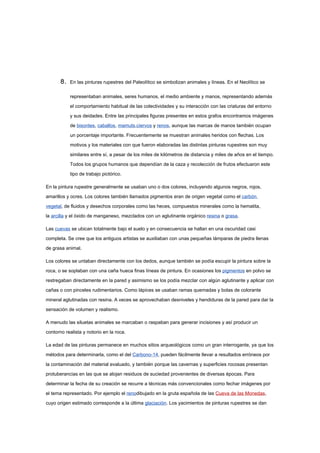 8.   En las pinturas rupestres del Paleolítico se simbolizan animales y líneas. En el Neolítico se

            representaban animales, seres humanos, el medio ambiente y manos, representando además

            el comportamiento habitual de las colectividades y su interacción con las criaturas del entorno

            y sus deidades. Entre las principales figuras presentes en estos grafos encontramos imágenes

            de bisontes, caballos, mamuts,ciervos y renos, aunque las marcas de manos también ocupan

            un porcentaje importante. Frecuentemente se muestran animales heridos con flechas. Los

            motivos y los materiales con que fueron elaboradas las distintas pinturas rupestres son muy

            similares entre sí, a pesar de los miles de kilómetros de distancia y miles de años en el tiempo.

            Todos los grupos humanos que dependían de la caza y recolección de frutos efectuaron este

            tipo de trabajo pictórico.

En la pintura rupestre generalmente se usaban uno o dos colores, incluyendo algunos negros, rojos,

amarillos y ocres. Los colores también llamados pigmentos eran de origen vegetal como el carbón

vegetal, de fluidos y desechos corporales como las heces, compuestos minerales como la hematita,

la arcilla y el óxido de manganeso, mezclados con un aglutinante orgánico resina o grasa.

Las cuevas se ubican totalmente bajo el suelo y en consecuencia se hallan en una oscuridad casi

completa. Se cree que los antiguos artistas se auxiliaban con unas pequeñas lámparas de piedra llenas

de grasa animal.

Los colores se untaban directamente con los dedos, aunque también se podía escupir la pintura sobre la

roca, o se soplaban con una caña hueca finas líneas de pintura. En ocasiones los pigmentos en polvo se

restregaban directamente en la pared y asimismo se los podía mezclar con algún aglutinante y aplicar con

cañas o con pinceles rudimentarios. Como lápices se usaban ramas quemadas y bolas de colorante

mineral aglutinadas con resina. A veces se aprovechaban desniveles y hendiduras de la pared para dar la

sensación de volumen y realismo.

A menudo las siluetas animales se marcaban o raspaban para generar incisiones y así producir un

contorno realista y notorio en la roca.

La edad de las pinturas permanece en muchos sitios arqueológicos como un gran interrogante, ya que los

métodos para determinarla, como el del Carbono-14, pueden fácilmente llevar a resultados erróneos por

la contaminación del material evaluado, y también porque las cavernas y superficies rocosas presentan

protuberancias en las que se alojan residuos de suciedad provenientes de diversas épocas. Para

determinar la fecha de su creación se recurre a técnicas más convencionales como fechar imágenes por

el tema representado. Por ejemplo el renodibujado en la gruta española de las Cueva de las Monedas,

cuyo origen estimado corresponde a la última glaciación. Los yacimientos de pinturas rupestres se dan
 