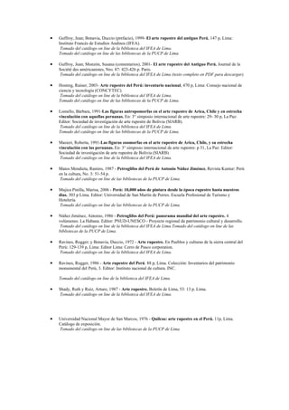 •   Guffroy, Jean; Bonavia, Duccio (prefacio), 1999- El arte rupestre del antiguo Perú, 147 p, Lima:
    Instituto Francés de Estudios Andinos (IFEA).
     Tomado del catálogo on line de la biblioteca del IFEA de Lima.
    Tomado del catálogo on line de las bibliotecas de la PUCP de Lima.

•   Guffroy, Jean; Monzón, Susana (comentarios), 2001- El arte rupestre del Antiguo Perú. Journal de la
    Société des américanistes, Nro. 87: 423-426 p. Paris.
    Tomado del catálogo on line de la biblioteca del IFEA de Lima (texto completo en PDF para descargar).

•   Hostnig, Rainer, 2003- Arte rupestre del Perú: inventario nacional, 470 p, Lima: Consejo nacional de
    ciencia y tecnología (CONCYTEC).
     Tomado del catálogo on line de la biblioteca del IFEA de Lima.
    Tomado del catálogo on line de las bibliotecas de la PUCP de Lima.

•   Lomello, Bárbara, 1991-Las figuras antropomorfas en el arte rupestre de Arica, Chile y en estrecha
    vinculación con aquellas peruanas. En: 3° simposio internacional de arte rupestre: 29- 30 p, La Paz:
    Editor: Sociedad de investigación de arte rupestre de Bolivia (SIARB).
    Tomado del catálogo on line de la biblioteca del IFEA de Lima.
    Tomado del catálogo on line de las bibliotecas de la PUCP de Lima.

•   Masieri, Roberta, 1991-Las figuras zoomorfas en el arte rupestre de Arica, Chile, y su estrecha
    vinculación con las peruanas. En: 3° simposio internacional de arte rupestre: p 31, La Paz: Editor:
    Sociedad de investigación de arte rupestre de Bolivia (SIARB).
    Tomado del catálogo on line de la biblioteca del IFEA de Lima.

•   Matos Mendieta, Ramiro, 1987 - Petroglifos del Perú de Antonio Núñez Jiménez. Revista Kuntur: Perú
    en la cultura, No. 3: 51-54 p.
     Tomado del catálogo on line de las bibliotecas de la PUCP de Lima.

•   Mujica Pinilla, Marisa, 2006 - Perú: 10,000 años de pintura desde la época rupestre hasta nuestros
    días. 303 p Lima. Editor: Universidad de San Martín de Porres. Escuela Profesional de Turismo y
    Hotelería.
    Tomado del catálogo on line de las bibliotecas de la PUCP de Lima.

•   Núñez Jiménez, Antonio, 1986 - Petroglifos del Perú: panorama mundial del arte rupestre. 4
    volúmenes. La Habana. Editor: PNUD-UNESCO - Proyecto regional de patrimonio cultural y desarrollo.
    Tomado del catálogo on line de la biblioteca del IFEA de Lima.Tomado del catálogo on line de las
    bibliotecas de la PUCP de Lima.

•   Ravines, Rogger; y Bonavia, Duccio, 1972 - Arte rupestre. En Pueblos y culturas de la sierra central del
    Perú: 129-139 p, Lima: Editor Lima: Cerro de Pasco corporation.
    Tomado del catálogo on line de la biblioteca del IFEA de Lima.

•   Ravines, Rogger, 1986 - Arte rupestre del Perú. 88 p, Lima. Colección: Inventarios del patrimonio
    monumental del Perú, 3. Editor: Instituto nacional de cultura. INC.

    Tomado del catálogo on line de la biblioteca del IFEA de Lima.

•   Shady, Ruth y Ruiz, Arturo, 1987 - Arte rupestre. Boletín de Lima, 53: 13 p. Lima.
    Tomado del catálogo on line de la biblioteca del IFEA de Lima.




•   Universidad Nacional Mayor de San Marcos, 1976 - Quilcas: arte rupestre en el Perú. 11p, Lima.
    Catálogo de exposición.
    Tomado del catálogo on line de las bibliotecas de la PUCP de Lima.
 