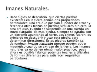    Hace siglos se descubrió que ciertas piedras
    existentes en la tierra, tenían dos propiedades
    particulares: una era que poseían el poder de atraer y
    retener a otros trozos de piedras similares o hierro; la
    otra era que, cuando se suspendía de una cuerda un
    trozo alargado de esta piedra, siempre se paraba con
    un extremo apuntando al norte. Los chinos fueron los
    primeros en descubrir y usar esta piedra para
    determinar direcciones. Estas piedras también se
    denominan imanes naturales porque poseen poder
    magnético cuando se extraen de la tierra. Los imanes
    naturales ya no tienen ningún valor práctico, pues
    ahora es posible fabricar potentes imanes artificiales
    de formas diferentes para satisfacer requisitos
    particulares.
 