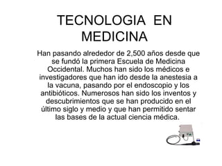 TECNOLOGIA  EN MEDICINA Han pasando alrededor de 2,500 años desde que se fundó la primera Escuela de Medicina Occidental. Muchos han sido los médicos e investigadores que han ido desde la anestesia a la vacuna, pasando por el endoscopio y los antibióticos. Numerosos han sido los inventos y descubrimientos que se han producido en el último siglo y medio y que han permitido sentar las bases de la actual ciencia médica.  
