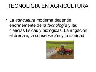 TECNOLIGIA EN AGRICULTURA La  agricultura  moderna depende enormemente de la  tecnología  y las ciencias físicas y biológicas. La irrigación, el drenaje, la conservación y la sanidad  