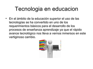 Tecnologia en educacion En el ámbito de la educación superior el uso de las tecnologías se ha convertido en uno de los requerimientos básicos para el desarrollo de los procesos de enseñanza aprendizaje ya que el rápido avance tecnológico nos lleva a vernos inmersos en este vertiginoso cambio.  