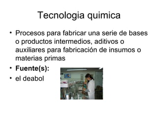Tecnologia quimica Procesos para fabricar una serie de bases o productos intermedios, aditivos o auxiliares para fabricación de insumos o materias primas Fuente(s): el deabol 