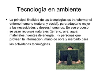 Tecnología en ambiente La principal finalidad de las tecnologías es transformar el entorno humano (natural y social), para adaptarlo mejor a las necesidades y deseos humanos. En ese proceso se usan recursos naturales (terreno, aire, agua, materiales, fuentes de energía...) y personas que proveen la información, mano de obra y mercado para las actividades tecnológicas.   