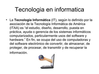 Tecnologia en informatica La  Tecnología Informática  (IT), según lo definido por la asociación de la Tecnología Informática de América (ITAA) es “el estudio, diseño, desarrollo, puesta en práctica, ayuda o gerencia de los sistemas informáticos computarizados, particularmente usos del software y hardware.” En fin, se ocupa del uso de computadoras y del software electrónico de convertir, de almacenar, de proteger, de procesar, de transmitir y de recuperar la información.   