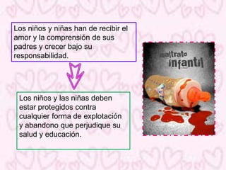 Los niños y niñas han de recibir el
amor y la comprensión de sus
padres y crecer bajo su
responsabilidad.




 Los niños y las niñas deben
 estar protegidos contra
 cualquier forma de explotación
 y abandono que perjudique su
 salud y educación.
 