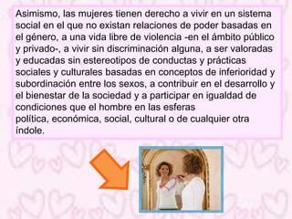 Asimismo, las mujeres tienen derecho a vivir en un sistema
social en el que no existan relaciones de poder basadas en
el género, a una vida libre de violencia -en el ámbito público
y privado-, a vivir sin discriminación alguna, a ser valoradas
y educadas sin estereotipos de conductas y prácticas
sociales y culturales basadas en conceptos de inferioridad y
subordinación entre los sexos, a contribuir en el desarrollo y
el bienestar de la sociedad y a participar en igualdad de
condiciones que el hombre en las esferas
política, económica, social, cultural o de cualquier otra
índole.
 