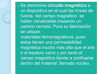    Se denomina circuito magnético a
    un dispositivo en el cual las líneas de
    fuerza del campo magnético se
    hallan canalizadas trazando un
    camino cerrado. Para su fabricación
    se utilizan
    materiales ferromagnéticos, pues
    éstos tienen una permeabilidad
    magnética mucho más alta que el aire
    o el espacio vacío y por tanto el
    campo magnético tiende a confinarse
    dentro del material, llamado núcleo.
 