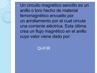    Un circuito magnético sencillo es un
    anillo o toro hecho de material
    ferromagnético envuelto por
    un arrollamiento por el cual circula
    una corriente eléctrica. Esta última
    crea un flujo magnético en el anillo
    cuyo valor viene dado por:

             Q=F/R
 