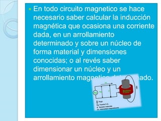    En todo circuito magnetico se hace
    necesario saber calcular la inducción
    magnética que ocasiona una corriente
    dada, en un arrollamiento
    determinado y sobre un núcleo de
    forma material y dimensiones
    conocidas; o al revés saber
    dimensionar un núcleo y un
    arrollamiento magnetico determinado.
 