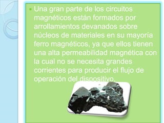    Una gran parte de los circuitos
    magnéticos están formados por
    arrollamientos devanados sobre
    núcleos de materiales en su mayoría
    ferro magnéticos, ya que ellos tienen
    una alta permeabilidad magnética con
    la cual no se necesita grandes
    corrientes para producir el flujo de
    operación del dispositivo.
 