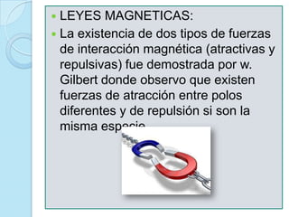  LEYES MAGNETICAS:
 La existencia de dos tipos de fuerzas
  de interacción magnética (atractivas y
  repulsivas) fue demostrada por w.
  Gilbert donde observo que existen
  fuerzas de atracción entre polos
  diferentes y de repulsión si son la
  misma especie.
 