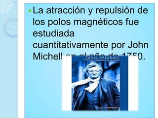  Laatracción y repulsión de
 los polos magnéticos fue
 estudiada
 cuantitativamente por John
 Michell en el año de 1750.
 
