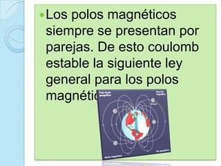  Lospolos magnéticos
 siempre se presentan por
 parejas. De esto coulomb
 estable la siguiente ley
 general para los polos
 magnéticos.
 