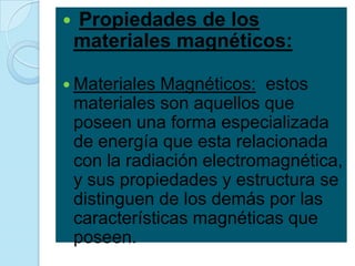   Propiedades de los
    materiales magnéticos:

 Materiales    Magnéticos: estos
    materiales son aquellos que
    poseen una forma especializada
    de energía que esta relacionada
    con la radiación electromagnética,
    y sus propiedades y estructura se
    distinguen de los demás por las
    características magnéticas que
    poseen.
 