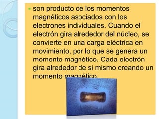    son producto de los momentos
    magnéticos asociados con los
    electrones individuales. Cuando el
    electrón gira alrededor del núcleo, se
    convierte en una carga eléctrica en
    movimiento, por lo que se genera un
    momento magnético. Cada electrón
    gira alrededor de si mismo creando un
    momento magnético.
 