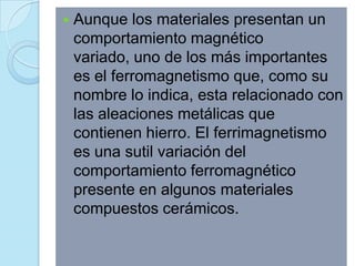    Aunque los materiales presentan un
    comportamiento magnético
    variado, uno de los más importantes
    es el ferromagnetismo que, como su
    nombre lo indica, esta relacionado con
    las aleaciones metálicas que
    contienen hierro. El ferrimagnetismo
    es una sutil variación del
    comportamiento ferromagnético
    presente en algunos materiales
    compuestos cerámicos.
 