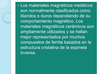    Los materiales magnéticos metálicos
    son normalmente clasificados como
    blandos o duros dependiendo de su
    comportamiento magnético. Los
    materiales magnéticos cerámicos son
    ampliamente utilizados y se hallan
    mejor representados por muchos
    compuestos de ferrita basados en la
    estructura cristalina de la espinela
    inversa.
 